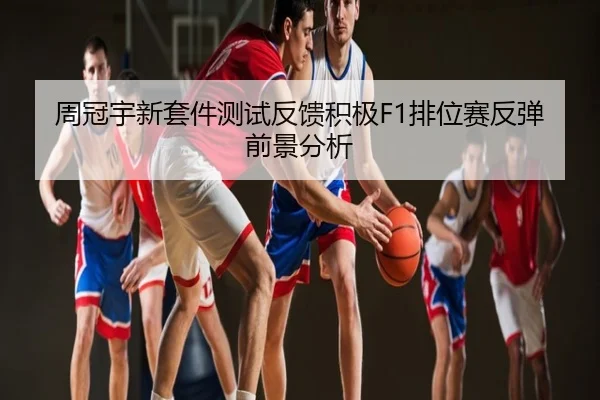 周冠宇新套件测试反馈积极F1排位赛反弹前景分析
