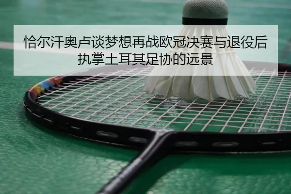 恰尔汗奥卢谈梦想再战欧冠决赛与退役后执掌土耳其足协的远景
