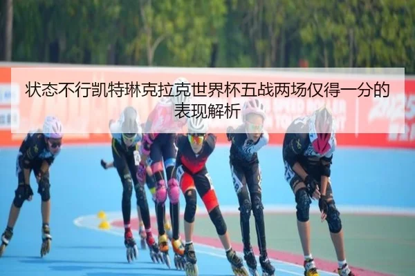 状态不行凯特琳克拉克世界杯五战两场仅得一分的表现解析